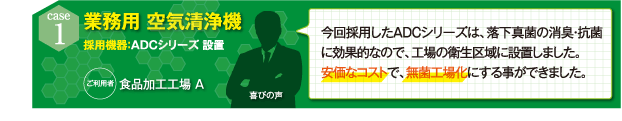 今回採用したADCシリーズは、落下真菌の消臭・抗菌に効果的なので、工場の衛生区域に設置しました。 安価なコストで、無菌工場化にする事ができました。（食品加工工場A）